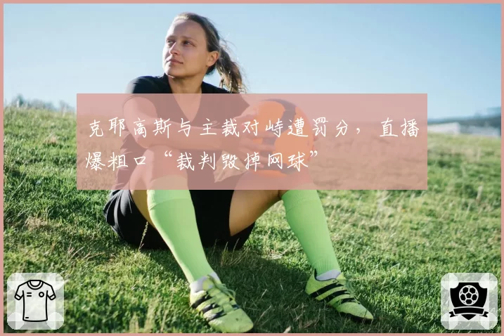 克耶高斯与主裁对峙遭罚分,直播爆粗口“裁判毁掉网球”