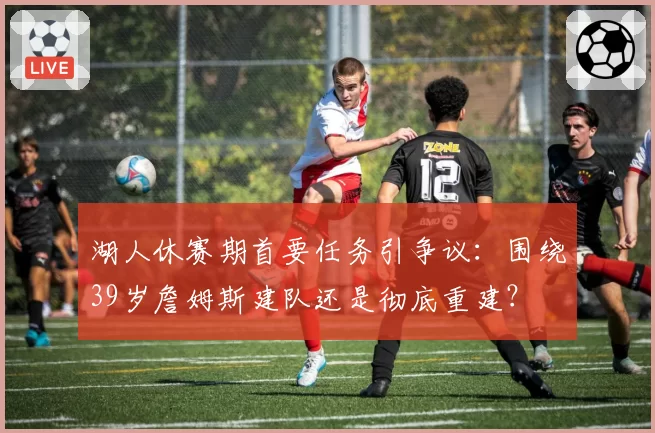 湖人休赛期首要任务引争议：围绕39岁詹姆斯建队还是彻底重建？