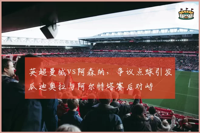 英超曼城vs阿森纳,争议点球引发瓜迪奥拉与阿尔特塔赛后对峙