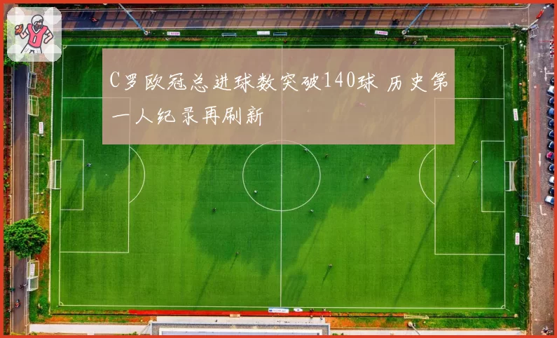C罗欧冠总进球数突破140球 历史第一人纪录再刷新