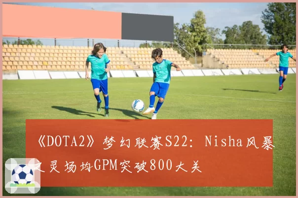 《DOTA2》梦幻联赛S22:Nisha风暴之灵场均GPM突破800大关