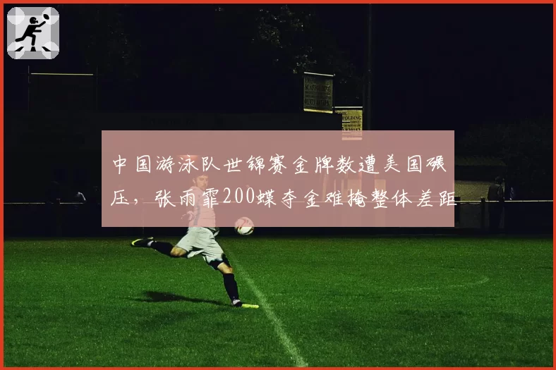 中国游泳队世锦赛金牌数遭美国碾压,张雨霏200蝶夺金难掩整体差距