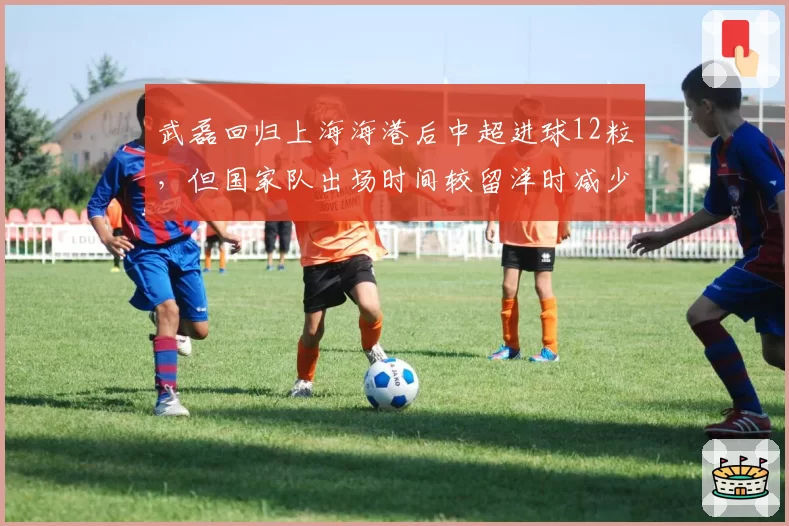 武磊回归上海海港后中超进球12粒,但国家队出场时间较留洋时减少40%