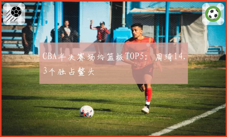 CBA半决赛场均篮板TOP5：周琦14.3个独占鳌头