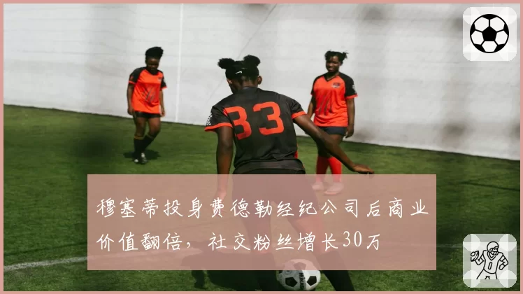 穆塞蒂投身费德勒经纪公司后商业价值翻倍，社交粉丝增长30万
