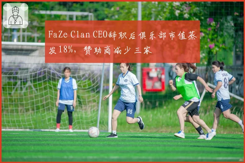 FaZe Clan CEO辞职后俱乐部市值蒸发18%,赞助商减少三家