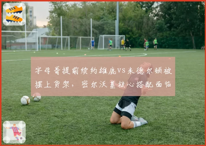 字母哥提前续约雄鹿vs米德尔顿被摆上货架，密尔沃基核心搭配面临重组