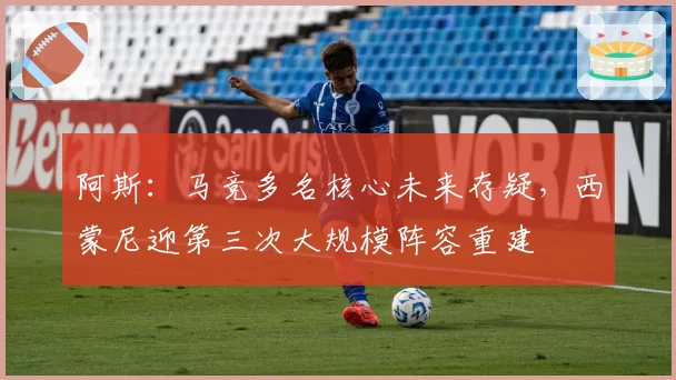 阿斯：马竞多名核心未来存疑，西蒙尼迎第三次大规模阵容重建