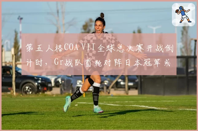 第五人格COA VII全球总决赛开战倒计时,Gr战队首轮对阵日本冠军或爆冷