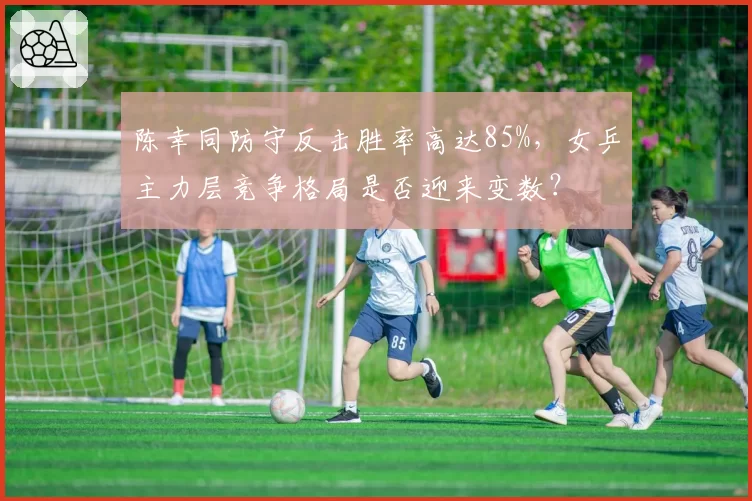 陈幸同防守反击胜率高达85%,女乒主力层竞争格局是否迎来变数?